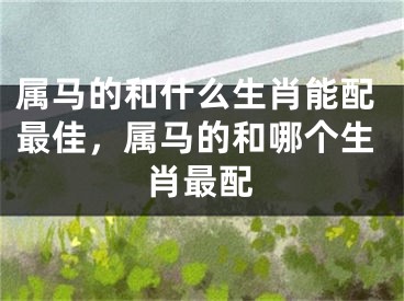 属马的和什么生肖能配最佳，属马的和哪个生肖最配