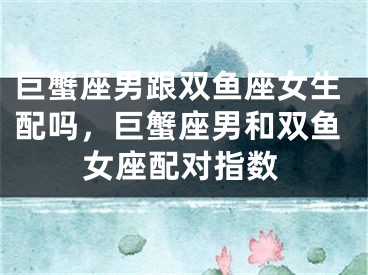 巨蟹座男跟双鱼座女生配吗,巨蟹座男和双鱼女座配对指数