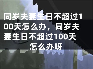 同岁夫妻生日不超过100天怎么办，同岁夫妻生日不超过100天怎么办呀