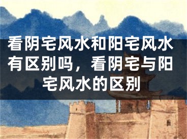 看阴宅风水和阳宅风水有区别吗，看阴宅与阳宅风水的区别
