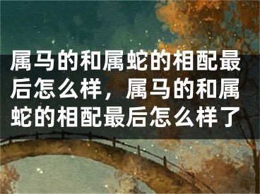 属马的和属蛇的相配最后怎么样，属马的和属蛇的相配最后怎么样了