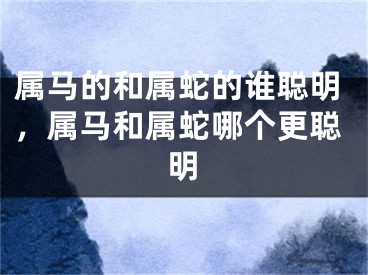 属马的和属蛇的谁聪明，属马和属蛇哪个更聪明