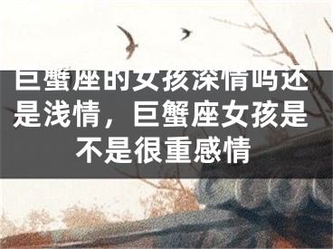 巨蟹座的女孩深情吗还是浅情,巨蟹座女孩是不是很重感情