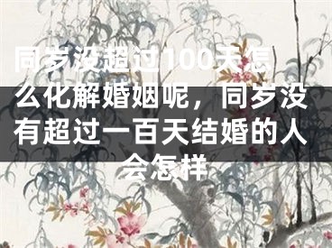 同岁没超过100天怎么化解婚姻呢，同岁没有超过一百天结婚的人会怎样