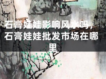 石膏娃娃影响风水吗,石膏娃娃批发市场在哪里