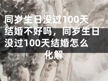 同岁生日没过100天结婚不好吗，同岁生日没过100天结婚怎么化解