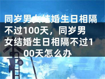 同岁男女结婚生日相隔不过100天,同岁男女结婚生日相隔不过100天怎么办