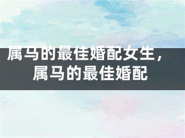 属马的最佳婚配女生，属马的最佳婚配