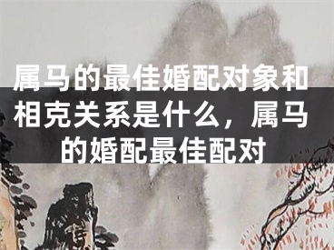属马的最佳婚配对象和相克关系是什么,属马的婚配最佳配对