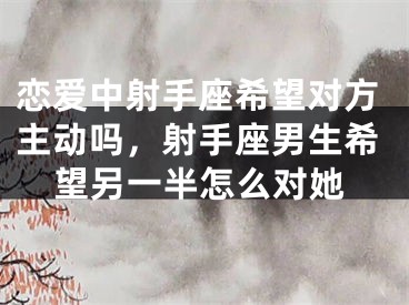 恋爱中射手座希望对方主动吗,射手座男生希望另一半怎么对她