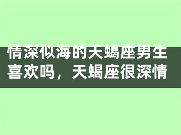 情深似海的天蝎座男生喜欢吗,天蝎座很深情