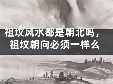 祖坟风水都是朝北吗,祖坟朝向必须一样么