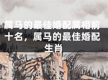 属马的最佳婚配属相前十名，属马的最佳婚配生肖