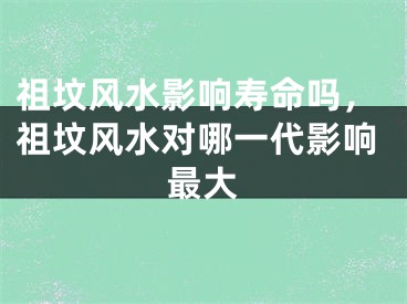 祖坟风水影响寿命吗，祖坟风水对哪一代影响最大