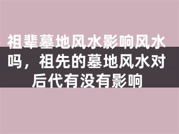 祖辈墓地风水影响风水吗,祖先的墓地风水对后代有没有影响