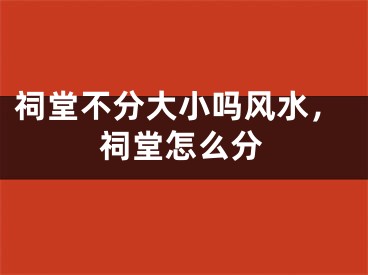 祠堂不分大小吗风水，祠堂怎么分