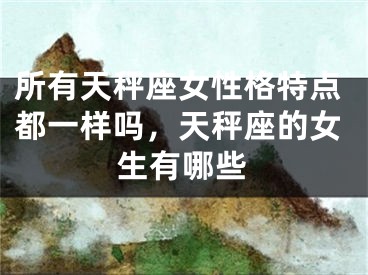 所有天秤座女性格特点都一样吗,天秤座的女生有哪些