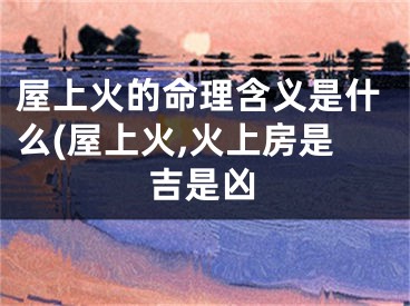 屋上火的命理含义是什么(屋上火,火上房是吉是凶