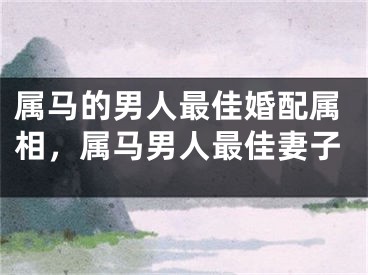 属马的男人最佳婚配属相，属马男人最佳妻子