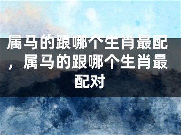 属马的跟哪个生肖最配,属马的跟哪个生肖最配对