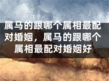 属马的跟哪个属相最配对婚姻,属马的跟哪个属相最配对婚姻好