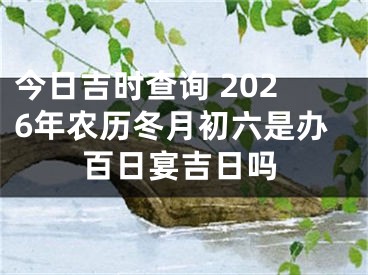 今日吉时查询 2026年农历冬月初六是办百日宴吉日吗