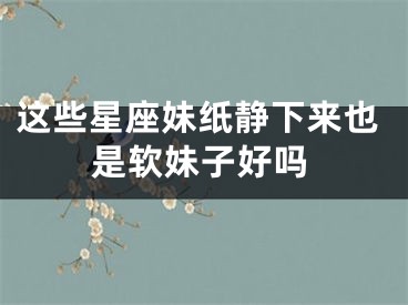 这些星座妹纸静下来也是软妹子好吗