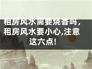 租房风水需要烧香吗,租房风水要小心,注意这六点!