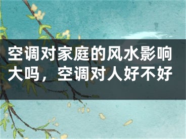 空调对家庭的风水影响大吗，空调对人好不好