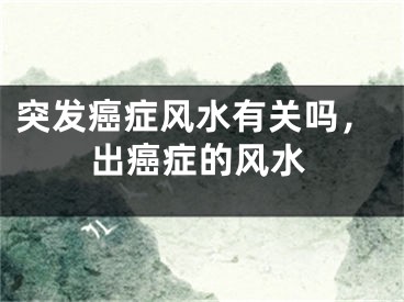 突发癌症风水有关吗,出癌症的风水