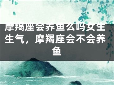 摩羯座会养鱼么吗女生生气，摩羯座会不会养鱼