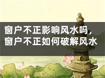 窗户不正影响风水吗，窗户不正如何破解风水