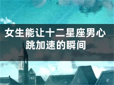 女生能让十二星座男心跳加速的瞬间
