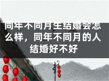 同年不同月生结婚会怎么样，同年不同月的人结婚好不好