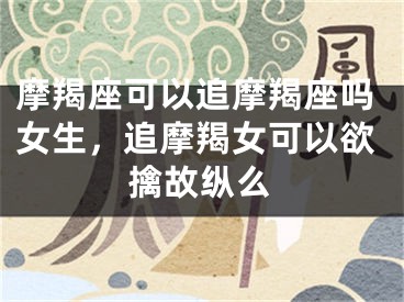 摩羯座可以追摩羯座吗女生,追摩羯女可以欲擒故纵么