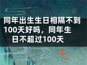 同年出生生日相隔不到100天好吗,同年生日不超过100天