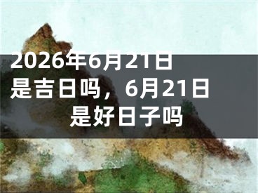 2026年6月21日是吉日吗，6月21日是好日子吗