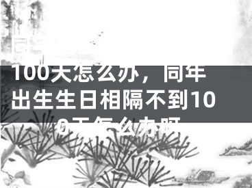 同年出生生日相隔不到100天怎么办,同年出生生日相隔不到100天怎么办呀