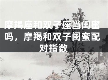 摩羯座和双子座当闺蜜吗,摩羯和双子闺蜜配对指数