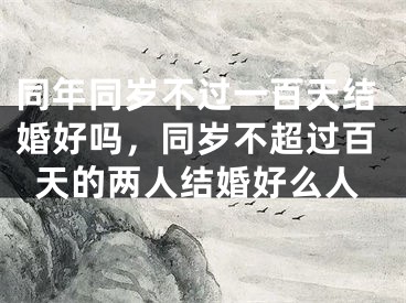 同年同岁不过一百天结婚好吗,同岁不超过百天的两人结婚好么人