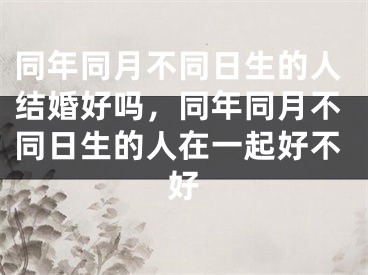 同年同月不同日生的人结婚好吗，同年同月不同日生的人在一起好不好