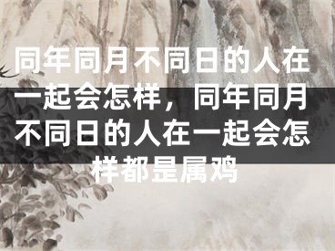 同年同月不同日的人在一起会怎样，同年同月不同日的人在一起会怎样都昰属鸡