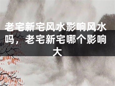 老宅新宅风水影响风水吗,老宅新宅哪个影响大