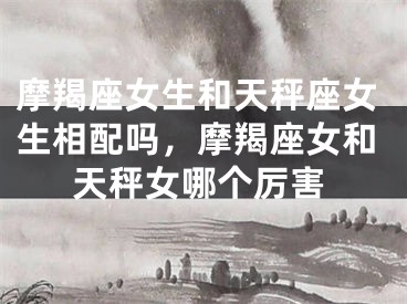 摩羯座女生和天秤座女生相配吗,摩羯座女和天秤女哪个厉害