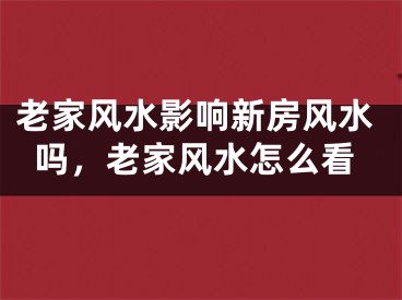 老家风水影响新房风水吗，老家风水怎么看
