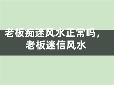 老板痴迷风水正常吗，老板迷信风水