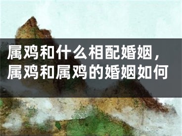 属鸡和什么相配婚姻,属鸡和属鸡的婚姻如何