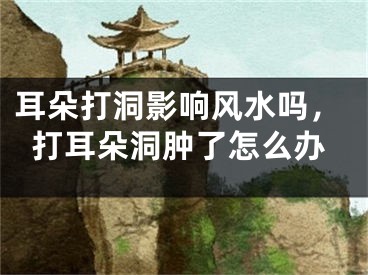 耳朵打洞影响风水吗，打耳朵洞肿了怎么办