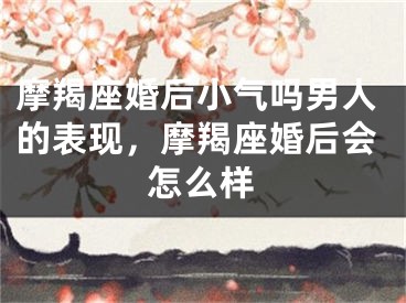 摩羯座婚后小气吗男人的表现，摩羯座婚后会怎么样