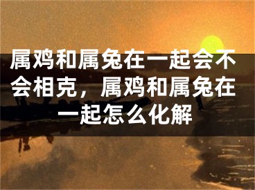 属鸡和属兔在一起会不会相克,属鸡和属兔在一起怎么化解